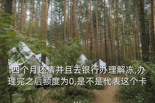 .四个月还清并且去银行办理解冻,办理完之后额度为0,是不是代表这个卡...
