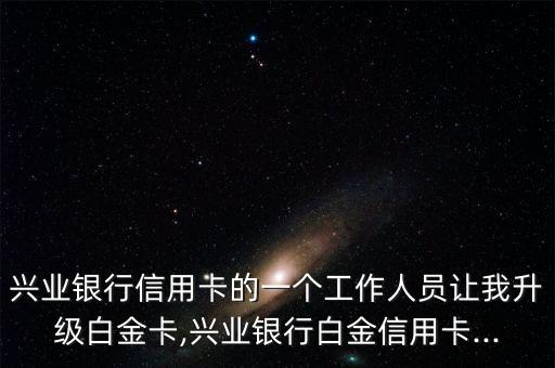 兴业银行信用卡的一个工作人员让我升级白金卡,兴业银行白金信用卡...