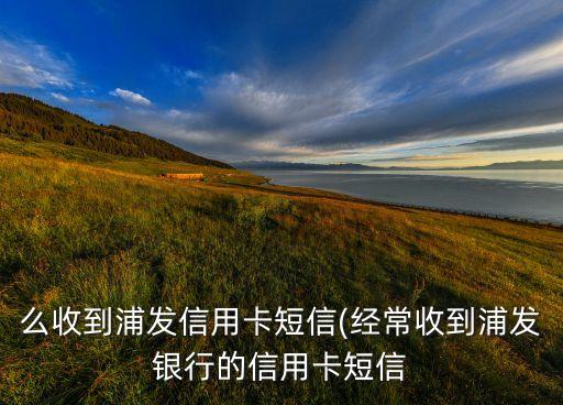 么收到浦发信用卡短信(经常收到浦发银行的信用卡短信