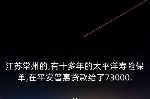 江苏常州的,有十多年的太平洋寿险保单,在平安普惠贷款给了73000...