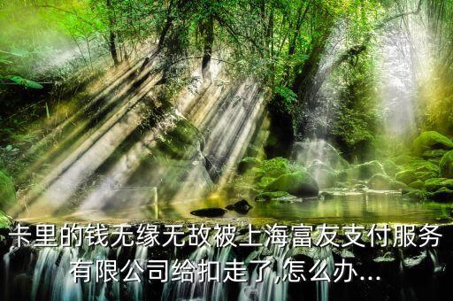 卡里的钱无缘无故被上海富友支付服务有限公司给扣走了,怎么办...