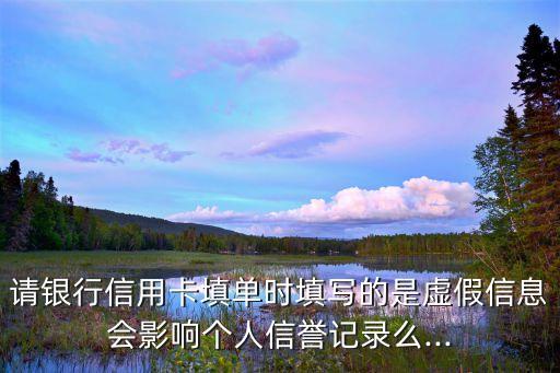 请银行信用卡填单时填写的是虚假信息会影响个人信誉记录么...